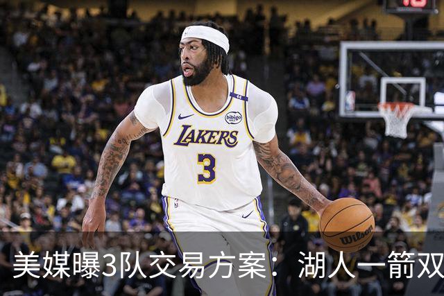 美媒曝3队交易方案：湖人一箭双雕同时补强两软肋