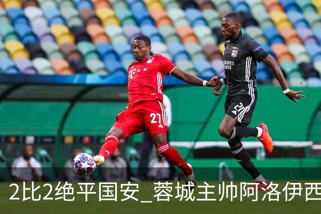 2比2绝平国安 蓉城主帅阿洛伊西：为球员们骄傲